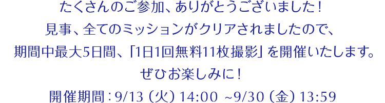 たくさんのご参加、ありがとうございました！見事、全てのミッションがクリアされましたので、期間中最大5日間、「1日1回無料11枚撮影」を開催いたします。ぜひお楽しみに！開催期間：9/13（火）14:00 ~9/30（金）13:59